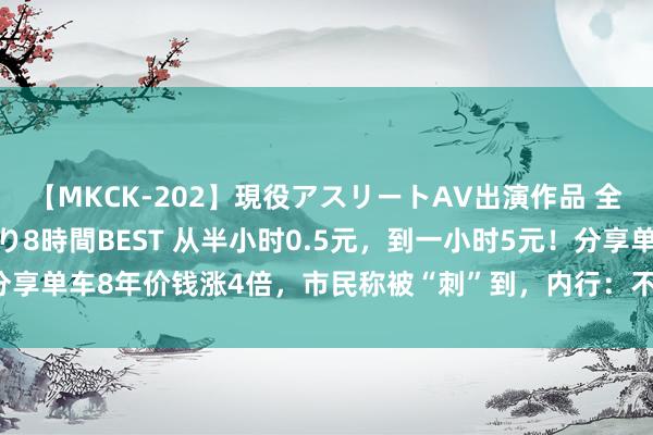 【MKCK-202】現役アスリートAV出演作品 全8TITLE全コーナー入り8時間BEST 从半小时0.5元，到一小时5元！分享单车8年价钱涨4倍，市民称被“刺”到，内行：不太赞同“割韭菜”的说法