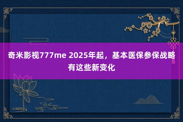 奇米影视777me 2025年起，基本医保参保战略有这些新变化