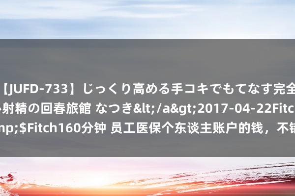 【JUFD-733】じっくり高める手コキでもてなす完全勃起ともの凄い射精の回春旅館 なつき</a>2017-04-22Fitch&$Fitch160分钟 员工医保个东谈主账户的钱，不错给祖父母、孙子女用了