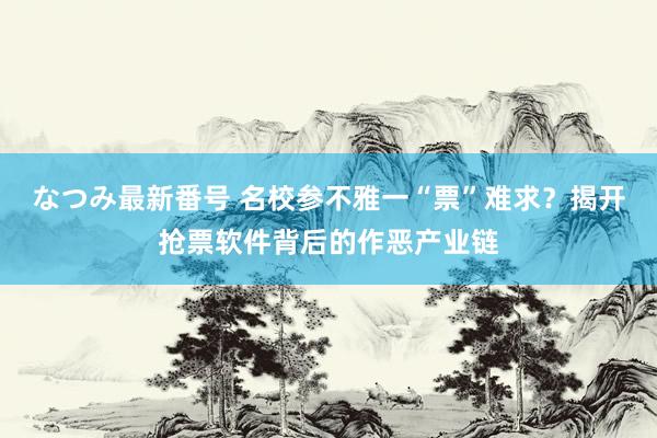 なつみ最新番号 名校参不雅一“票”难求？揭开抢票软件背后的作恶产业链