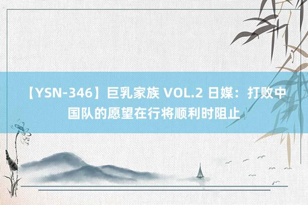 【YSN-346】巨乳家族 VOL.2 日媒：打败中国队的愿望在行将顺利时阻止