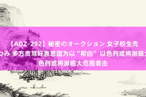 【ADZ-292】秘密のオークション 女子校生売ります なつみ 多方责骂好意思国为以“帮凶” 以色列或将濒临大范围袭击