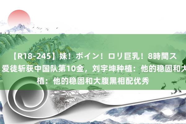 【R18-245】妹！ボイン！ロリ巨乳！8時間スペシャル32人 爱徒斩获中国队第10金，刘宇坤种植：他的稳固和大腹黑相配优秀