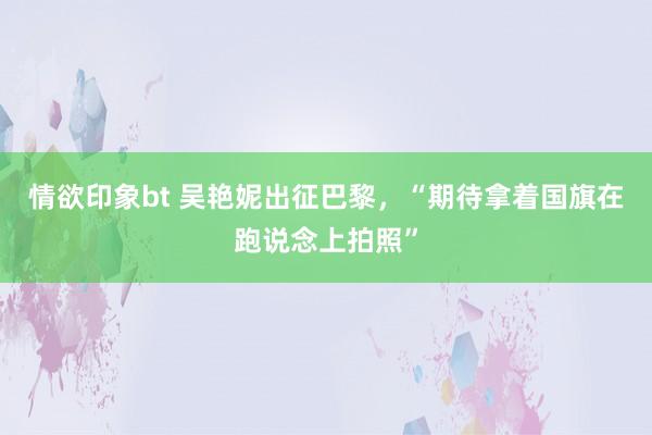 情欲印象bt 吴艳妮出征巴黎，“期待拿着国旗在跑说念上拍照”