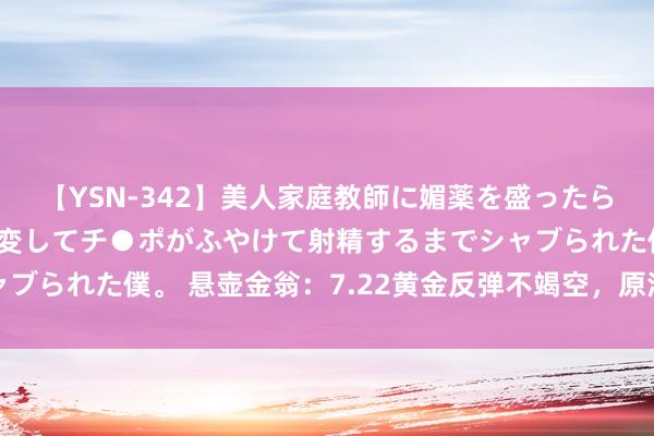 【YSN-342】美人家庭教師に媚薬を盛ったら、ドすけべぇ先生に豹変してチ●ポがふやけて射精するまでシャブられた僕。 悬壶金翁：7.22黄金反弹不竭空，原油舛错看回落