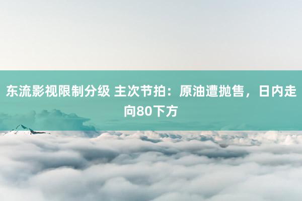 东流影视限制分级 主次节拍：原油遭抛售，日内走向80下方