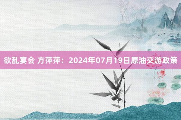 欲乱宴会 方萍萍：2024年07月19日原油交游政策