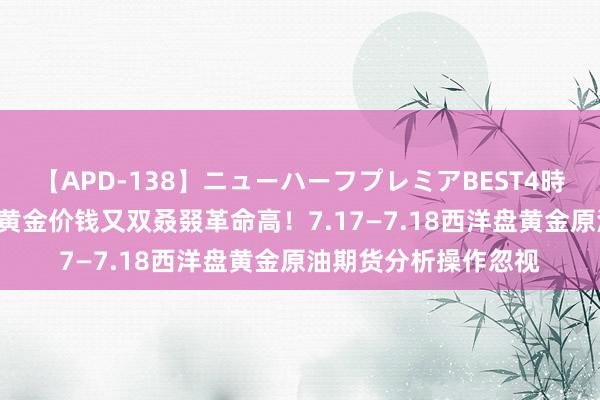 【APD-138】ニューハーフプレミアBEST4時間DX 刘铭诚：国外黄金价钱又双叒叕革命高！7.17—7.18西洋盘黄金原油期货分析操作忽视