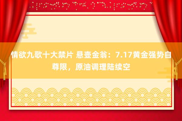 情欲九歌十大禁片 悬壶金翁：7.17黄金强势自尊限，原油调理陆续空