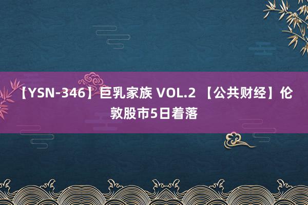 【YSN-346】巨乳家族 VOL.2 【公共财经】伦敦股市5日着落