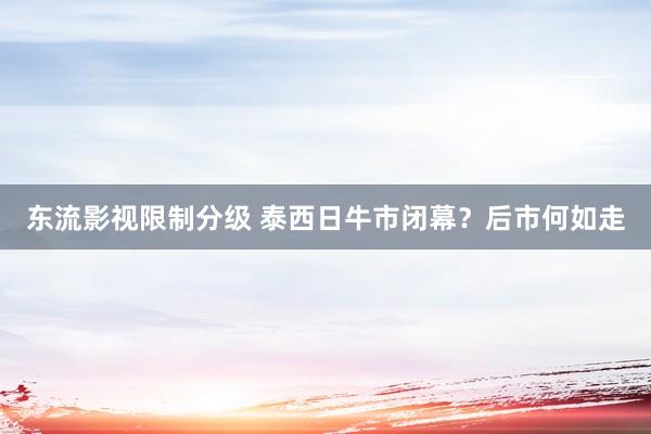 东流影视限制分级 泰西日牛市闭幕？后市何如走