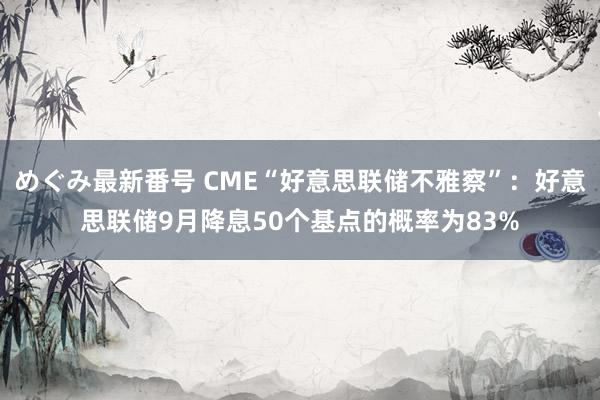 めぐみ最新番号 CME“好意思联储不雅察”：好意思联储9月降息50个基点的概率为83%