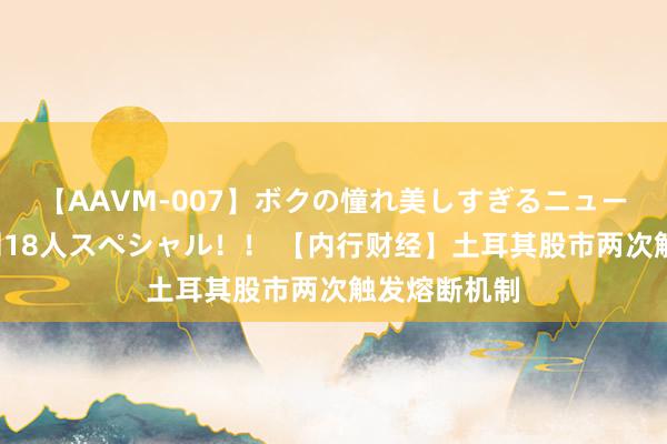 【AAVM-007】ボクの憧れ美しすぎるニューハーフ4時間18人スペシャル！！ 【内行财经】土耳其股市两次触发熔断机制