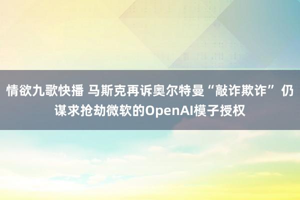 情欲九歌快播 马斯克再诉奥尔特曼“敲诈欺诈” 仍谋求抢劫微软的OpenAI模子授权