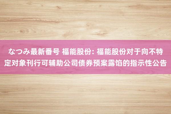 なつみ最新番号 福能股份: 福能股份对于向不特定对象刊行可辅助公司债券预案露馅的指示性公告