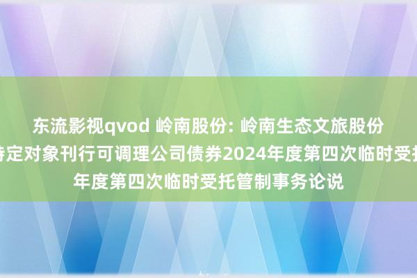 东流影视qvod 岭南股份: 岭南生态文旅股份有限公司向不特定对象刊行可调理公司债券2024年度第四次临时受托管制事务论说