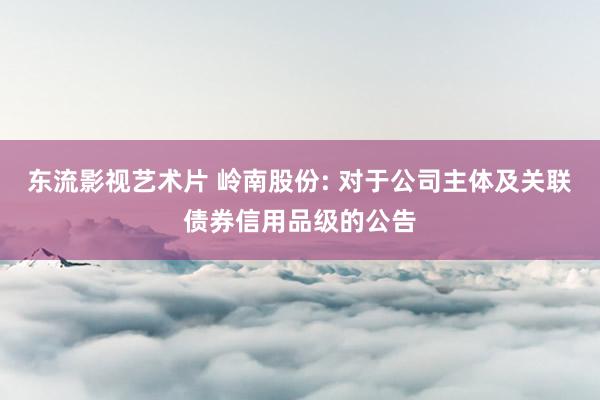 东流影视艺术片 岭南股份: 对于公司主体及关联债券信用品级的公告