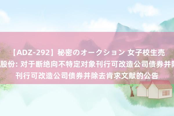 【ADZ-292】秘密のオークション 女子校生売ります なつみ 天山股份: 对于断绝向不特定对象刊行可改造公司债券并除去肯求文献的公告