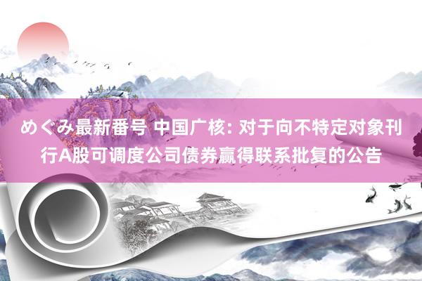 めぐみ最新番号 中国广核: 对于向不特定对象刊行A股可调度公司债券赢得联系批复的公告