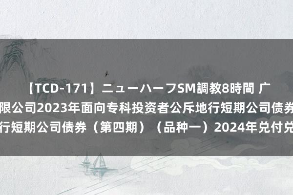 【TCD-171】ニューハーフSM調教8時間 广发证券: 广发证券股份有限公司2023年面向专科投资者公斥地行短期公司债券（第四期）（品种一）2024年兑付兑息及摘牌公告