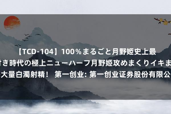 【TCD-104】100％まるごと月野姫史上最強ベスト！ 究極の玉竿付き時代の極上ニューハーフ月野姫攻めまくりイキまくりファック快感大量白濁射精！ 第一创业: 第一创业证券股份有限公司面向专科投资者公斥地行公司债券改名公告