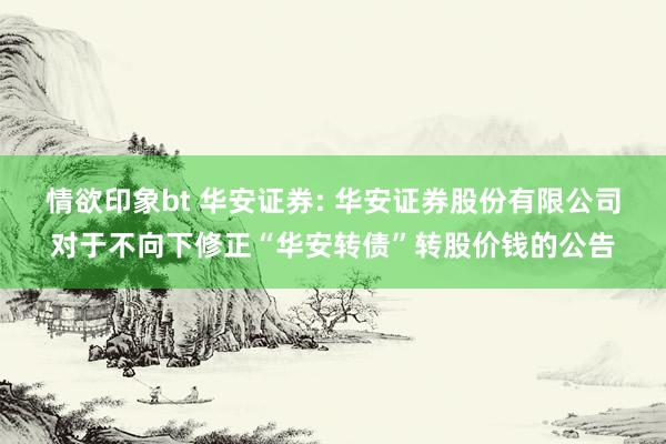 情欲印象bt 华安证券: 华安证券股份有限公司对于不向下修正“华安转债”转股价钱的公告