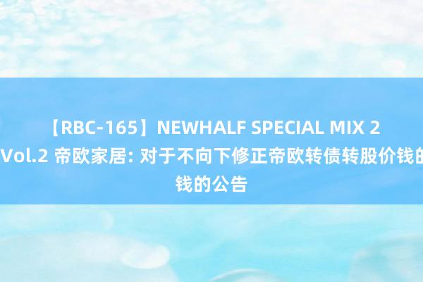 【RBC-165】NEWHALF SPECIAL MIX 240分 Vol.2 帝欧家居: 对于不向下修正帝欧转债转股价钱的公告