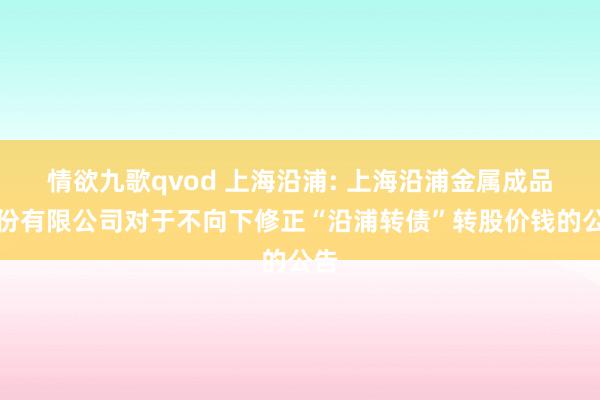 情欲九歌qvod 上海沿浦: 上海沿浦金属成品股份有限公司对于不向下修正“沿浦转债”转股价钱的公告