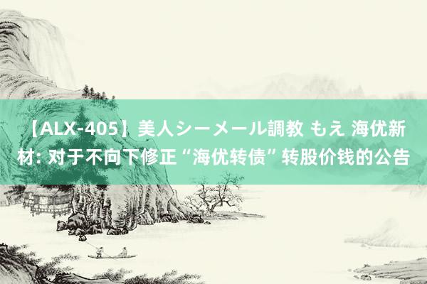 【ALX-405】美人シーメール調教 もえ 海优新材: 对于不向下修正“海优转债”转股价钱的公告