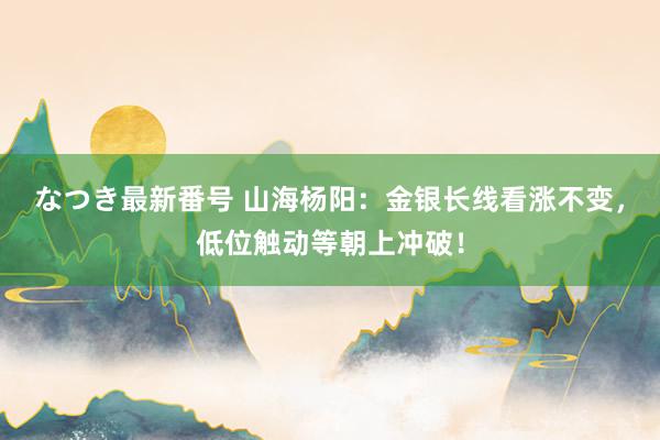 なつき最新番号 山海杨阳：金银长线看涨不变，低位触动等朝上冲破！