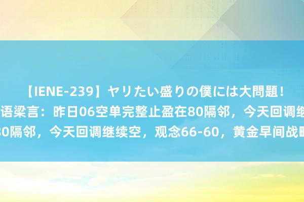 【IENE-239】ヤリたい盛りの僕には大問題！裸族ばかりの女子寮 金语梁言：昨日06空单完整止盈在80隔邻，今天回调继续空，观念66-60，黄金早间战略分析