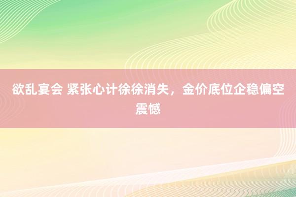 欲乱宴会 紧张心计徐徐消失，金价底位企稳偏空震憾