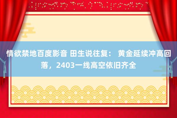 情欲禁地百度影音 田生说往复： 黄金延续冲高回落，2403一线高空依旧齐全