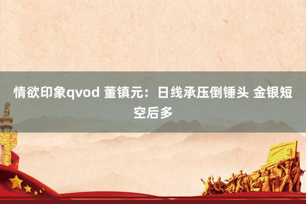 情欲印象qvod 董镇元：日线承压倒锤头 金银短空后多