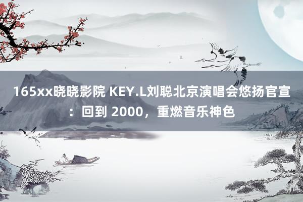 165xx晓晓影院 KEY.L刘聪北京演唱会悠扬官宣：回到 2000，重燃音乐神色