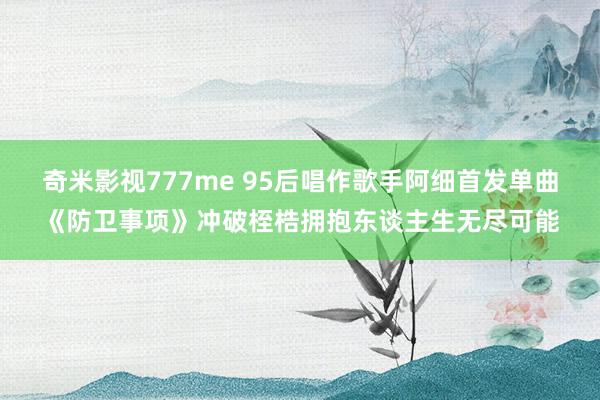 奇米影视777me 95后唱作歌手阿细首发单曲《防卫事项》冲破桎梏拥抱东谈主生无尽可能