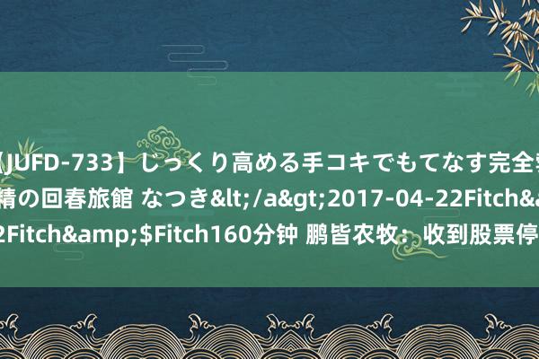 【JUFD-733】じっくり高める手コキでもてなす完全勃起ともの凄い射精の回春旅館 なつき</a>2017-04-22Fitch&$Fitch160分钟 鹏皆农牧：收到股票停止上市决定