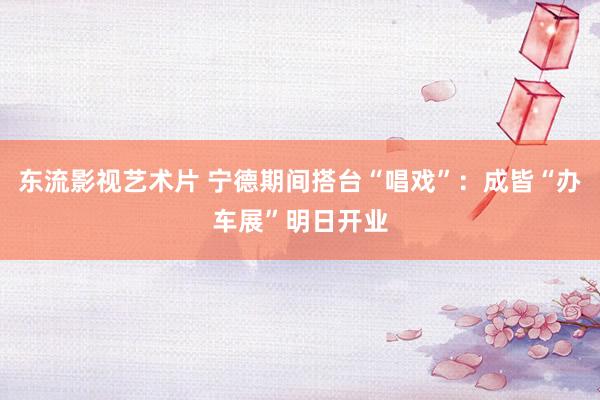 东流影视艺术片 宁德期间搭台“唱戏”：成皆“办车展”明日开业