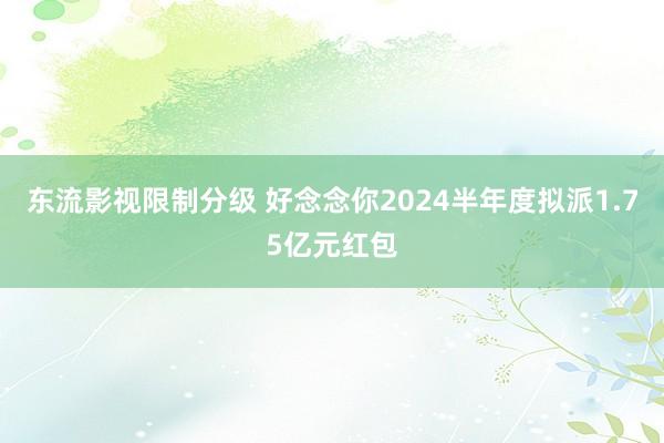 东流影视限制分级 好念念你2024半年度拟派1.75亿元红包