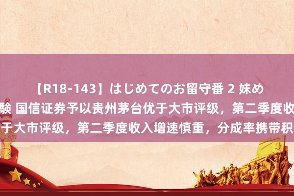 【R18-143】はじめてのお留守番 2 妹めぐちゃんのドキドキ初体験 国信证券予以贵州茅台优于大市评级，第二季度收入增速慎重，分成率携带积极