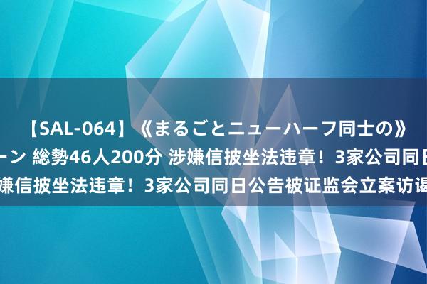 【SAL-064】《まるごとニューハーフ同士の》ペニクリフェラチオシーン 総勢46人200分 涉嫌信披坐法违章！3家公司同日公告被证监会立案访谒