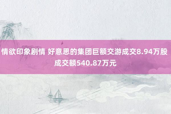 情欲印象剧情 好意思的集团巨额交游成交8.94万股 成交额540.87万元