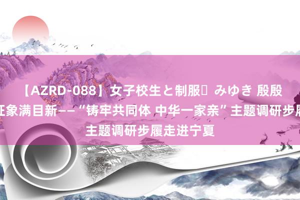 【AZRD-088】女子校生と制服・みゆき 殷殷昆玉情，征象满目新——“铸牢共同体 中华一家亲”主题调研步履走进宁夏