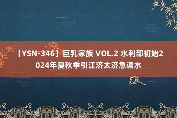 【YSN-346】巨乳家族 VOL.2 水利部初始2024年夏秋季引江济太济急调水