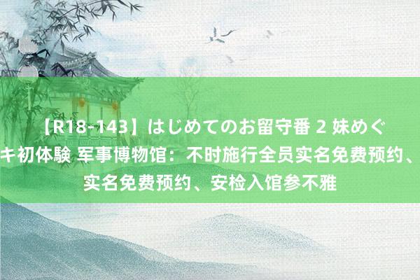 【R18-143】はじめてのお留守番 2 妹めぐちゃんのドキドキ初体験 军事博物馆：不时施行全员实名免费预约、安检入馆参不雅