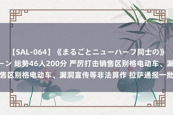 【SAL-064】《まるごとニューハーフ同士の》ペニクリフェラチオシーン 総勢46人200分 严厉打击销售区别格电动车、漏洞宣传等非法算作 拉萨通报一批典型案例