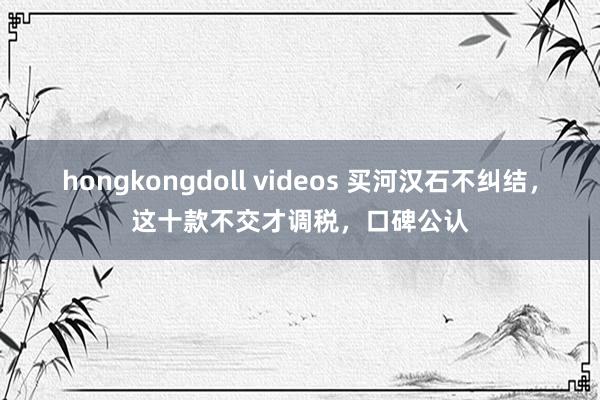 hongkongdoll videos 买河汉石不纠结，这十款不交才调税，口碑公认