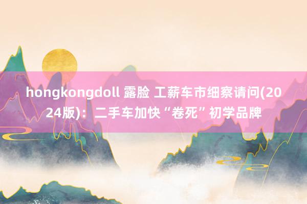 hongkongdoll 露脸 工薪车市细察请问(2024版)：二手车加快“卷死”初学品牌