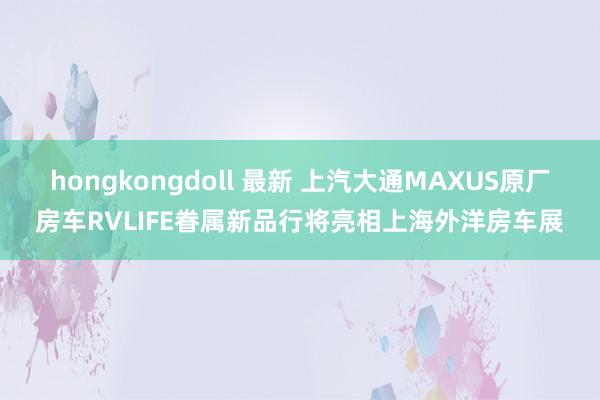 hongkongdoll 最新 上汽大通MAXUS原厂房车RVLIFE眷属新品行将亮相上海外洋房车展