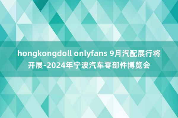 hongkongdoll onlyfans 9月汽配展行将开展-2024年宁波汽车零部件博览会